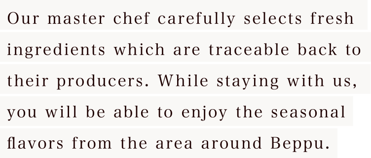 Our master chef carefully selects fresh ingredients which are traceable back to their producers. While staying with us, you will be able to enjoy the seasonal flavors from the area around Beppu.